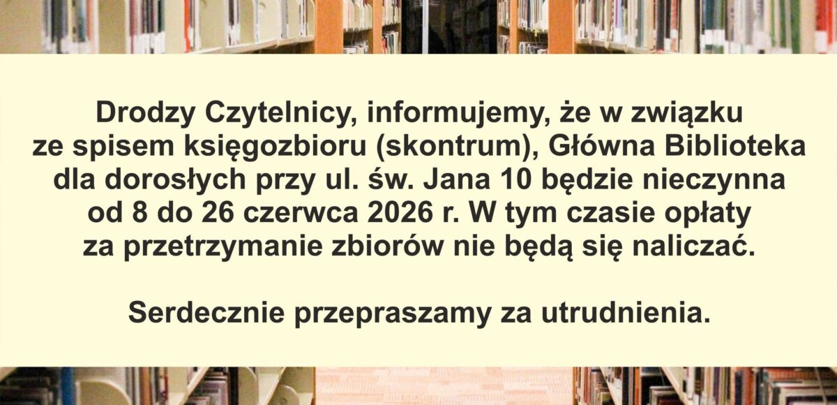 DRODZY CZYTELNICY, INFORMUJEMY, ŻE W ZWIĄZKU ZE SPISEM KSIĘGOZBIORU (SKONTRUM(, GŁOWNA BIBLIOTEKA DLA DOROSŁYCH PRZY UL. ŚW. JANA 10 BĘDZIE NIECZYNNA OD 8 DO 26 CZERWCA 2026R. W TYM CZASIE OPŁATY ZE PRZETRZYMANIE ZBIORÓW NIE BĘDĄ SIĘ NALICZAĆ. SERDECZNIE PRZEPRASZAMY ZA UTRUDNIENIA.