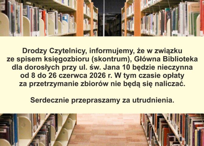 DRODZY CZYTELNICY, INFORMUJEMY, ŻE W ZWIĄZKU ZE SPISEM KSIĘGOZBIORU (SKONTRUM(, GŁOWNA BIBLIOTEKA DLA DOROSŁYCH PRZY UL. ŚW. JANA 10 BĘDZIE NIECZYNNA OD 8 DO 26 CZERWCA 2026R. W TYM CZASIE OPŁATY ZE PRZETRZYMANIE ZBIORÓW NIE BĘDĄ SIĘ NALICZAĆ. SERDECZNIE PRZEPRASZAMY ZA UTRUDNIENIA.