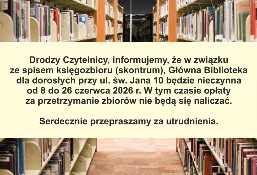 DRODZY CZYTELNICY, INFORMUJEMY, ŻE W ZWIĄZKU ZE SPISEM KSIĘGOZBIORU (SKONTRUM(, GŁOWNA BIBLIOTEKA DLA DOROSŁYCH PRZY UL. ŚW. JANA 10 BĘDZIE NIECZYNNA OD 8 DO 26 CZERWCA 2026R. W TYM CZASIE OPŁATY ZE PRZETRZYMANIE ZBIORÓW NIE BĘDĄ SIĘ NALICZAĆ. SERDECZNIE PRZEPRASZAMY ZA UTRUDNIENIA.